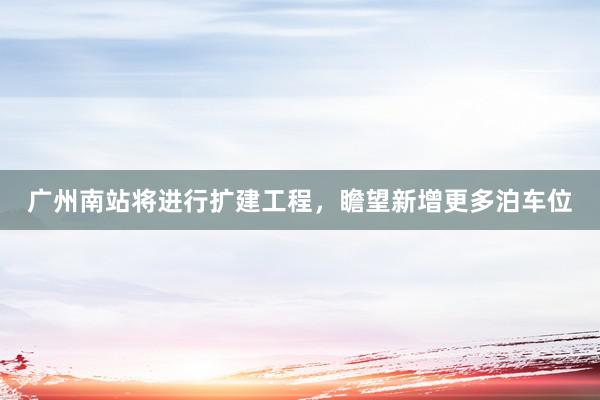 广州南站将进行扩建工程，瞻望新增更多泊车位